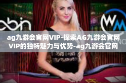 ag九游会官网VIP-探索AG九游会官网VIP的独特魅力与优势-ag九游会官网VIP
