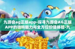 九游会ag正版app-探寻九游会AG正版APP的独特魅力与全方位价值体验-九游会ag正版app