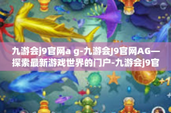 九游会j9官网a g-九游会J9官网AG—探索最新游戏世界的门户-九游会j9官网a g