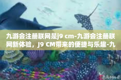 九游会注册联网是j9 cm-九游会注册联网新体验，J9 CM带来的便捷与乐趣-九游会注册联网是j9 cm