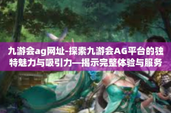 九游会ag网址-探索九游会AG平台的独特魅力与吸引力—揭示完整体验与服务流程的关键体验细节及其网站新特性-九游会ag网址
