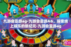 九游会亚游ag-九游会亚游AG，探索线上娱乐的新纪元-九游会亚游ag