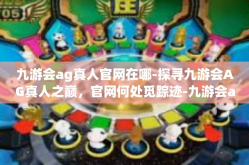 九游会ag真人官网在哪-探寻九游会AG真人之巅，官网何处觅踪迹-九游会ag真人官网在哪