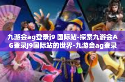 九游会ag登录j9 国际站-探索九游会AG登录J9国际站的世界-九游会ag登录j9 国际站
