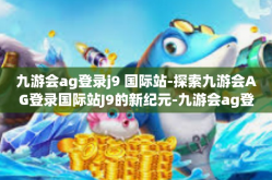 九游会ag登录j9 国际站-探索九游会AG登录国际站J9的新纪元-九游会ag登录j9 国际站