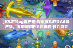 j9九游会ag客户端-探索j9九游会AG客户端，游戏玩家的全新体验-j9九游会ag客户端