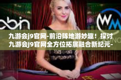 九游会j9官网-前沿阵地游妙趣！探讨九游会J9官网全方位拓展融合新纪元-九游会j9官网