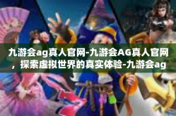 九游会ag真人官网-九游会AG真人官网，探索虚拟世界的真实体验-九游会ag真人官网