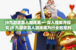 j9九游会真人游戏第一-深入理解并探究 J9 九游会真人游戏成为行业翘楚的关键要素—独具匠心的体验与创新领航-j9九游会真人游戏第一