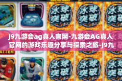 J9九游会ag真人官网-九游会AG真人官网的游戏乐趣分享与探索之旅-J9九游会ag真人官网