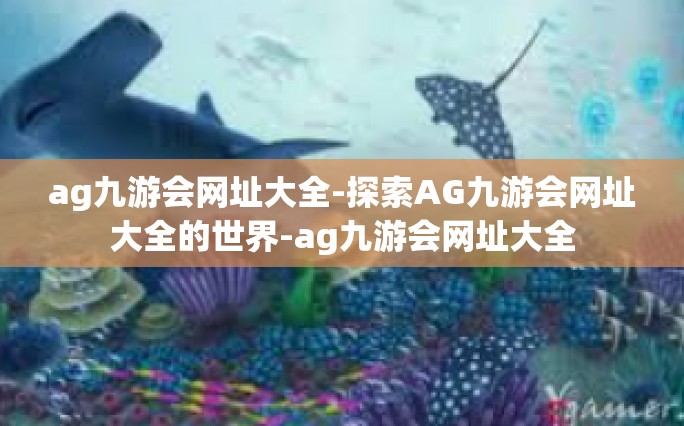ag九游会网址大全-探索AG九游会网址大全的世界-ag九游会网址大全