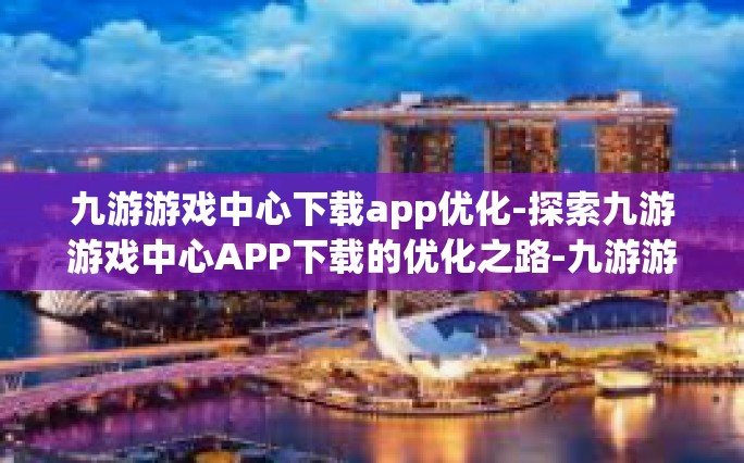 九游游戏中心下载app优化-探索九游游戏中心APP下载的优化之路-九游游戏中心下载app优化