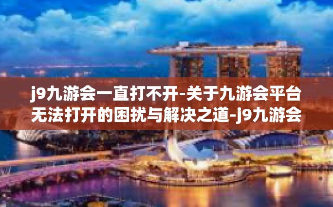 j9九游会一直打不开-关于九游会平台无法打开的困扰与解决之道-j9九游会一直打不开
