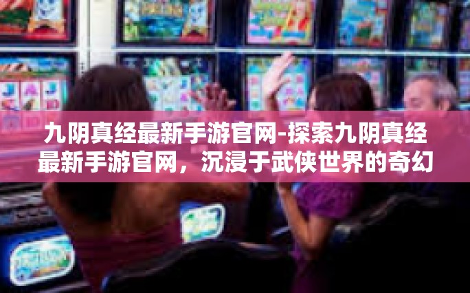 九阴真经最新手游官网-探索九阴真经最新手游官网，沉浸于武侠世界的奇幻旅程-九阴真经最新手游官网