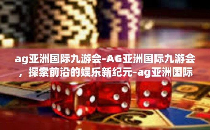 ag亚洲国际九游会-AG亚洲国际九游会，探索前沿的娱乐新纪元-ag亚洲国际九游会