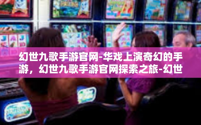 幻世九歌手游官网-华戏上演奇幻的手游，幻世九歌手游官网探索之旅-幻世九歌手游官网