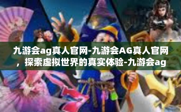 九游会ag真人官网-九游会AG真人官网，探索虚拟世界的真实体验-九游会ag真人官网