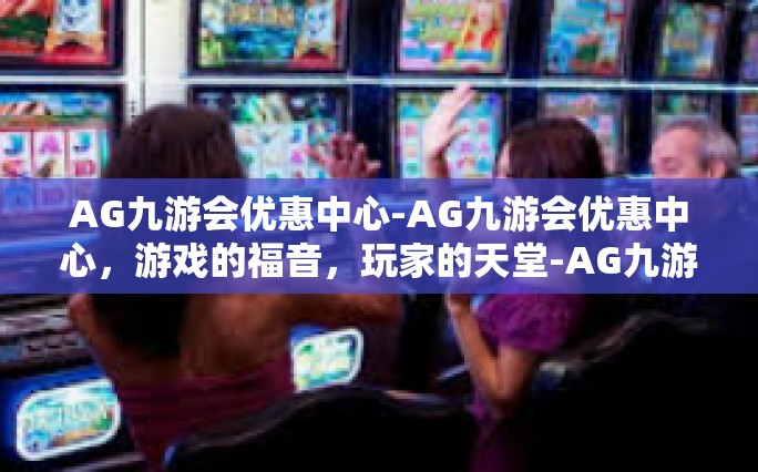 AG九游会优惠中心-AG九游会优惠中心，游戏的福音，玩家的天堂-AG九游会优惠中心