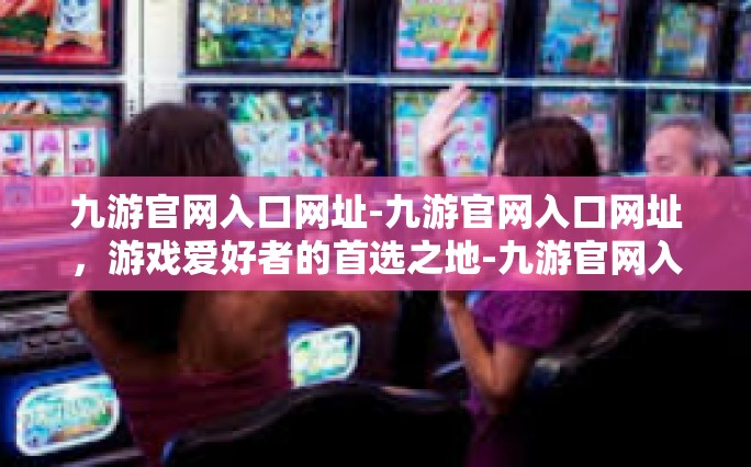 九游官网入口网址-九游官网入口网址，游戏爱好者的首选之地-九游官网入口网址