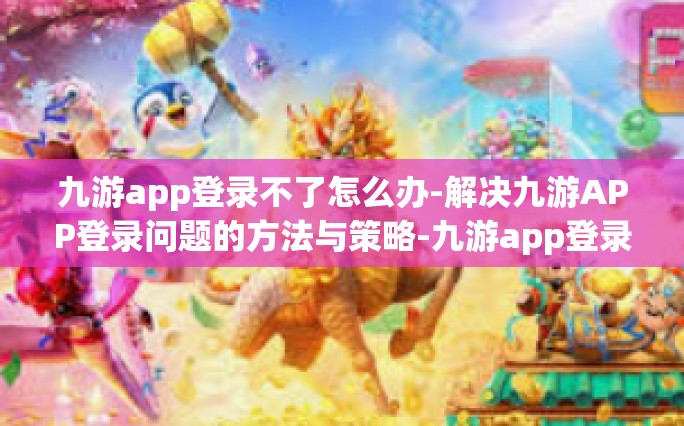 九游app登录不了怎么办-解决九游APP登录问题的方法与策略-九游app登录不了怎么办