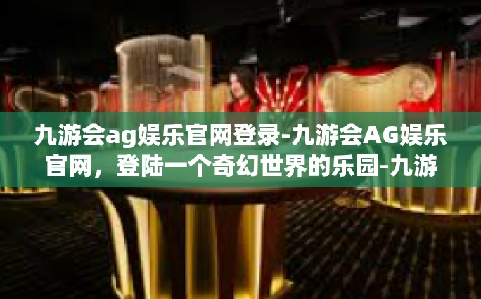 九游会ag娱乐官网登录-九游会AG娱乐官网，登陆一个奇幻世界的乐园-九游会ag娱乐官网登录