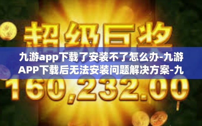 九游app下载了安装不了怎么办-九游APP下载后无法安装问题解决方案-九游app下载了安装不了怎么办