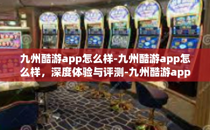 九州酷游app怎么样-九州酷游app怎么样，深度体验与评测-九州酷游app怎么样