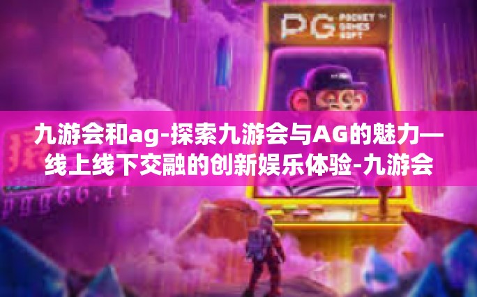 九游会和ag-探索九游会与AG的魅力—线上线下交融的创新娱乐体验-九游会和ag