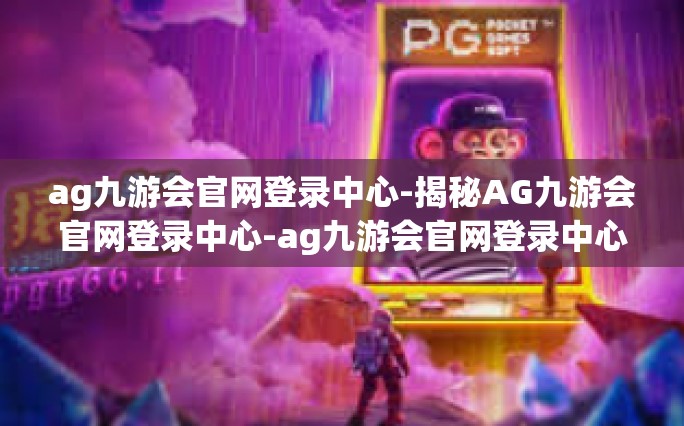 ag九游会官网登录中心-揭秘AG九游会官网登录中心-ag九游会官网登录中心