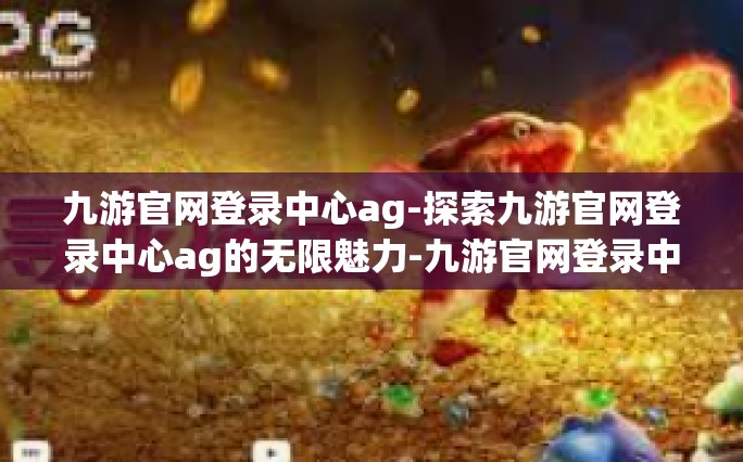 九游官网登录中心ag-探索九游官网登录中心ag的无限魅力-九游官网登录中心ag