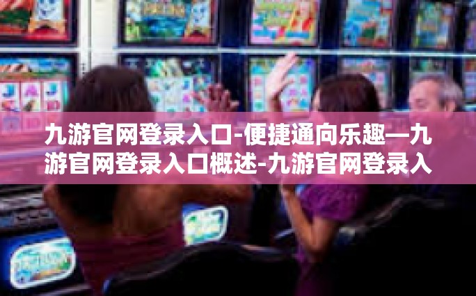九游官网登录入口-便捷通向乐趣—九游官网登录入口概述-九游官网登录入口