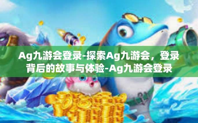 Ag九游会登录-探索Ag九游会，登录背后的故事与体验-Ag九游会登录