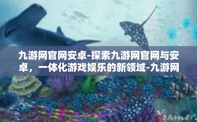 九游网官网安卓-探索九游网官网与安卓，一体化游戏娱乐的新领域-九游网官网安卓