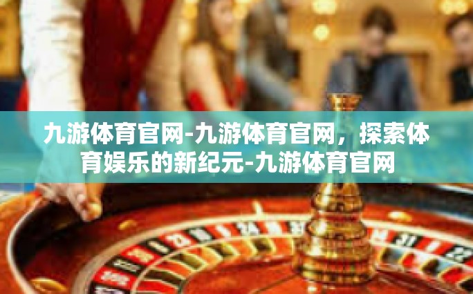 九游体育官网-九游体育官网，探索体育娱乐的新纪元-九游体育官网