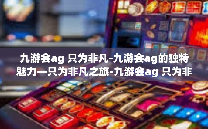 九游会ag 只为非凡-九游会ag的独特魅力—只为非凡之旅-九游会ag 只为非凡