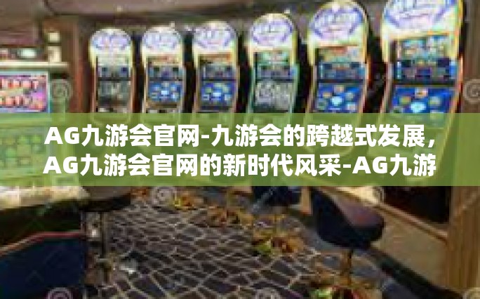 AG九游会官网-九游会的跨越式发展，AG九游会官网的新时代风采-AG九游会官网
