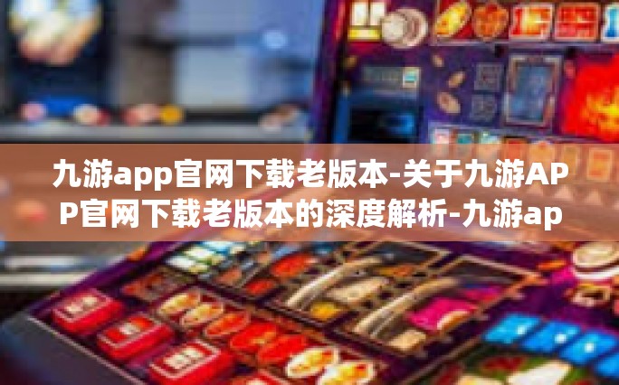 九游app官网下载老版本-关于九游APP官网下载老版本的深度解析-九游app官网下载老版本