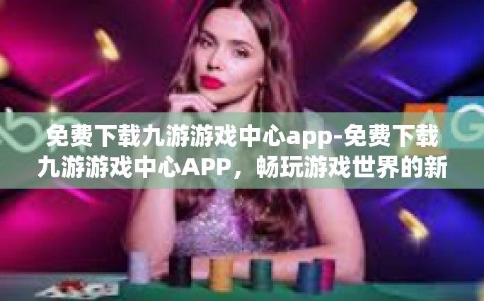免费下载九游游戏中心app-免费下载九游游戏中心APP，畅玩游戏世界的新起点-免费下载九游游戏中心app