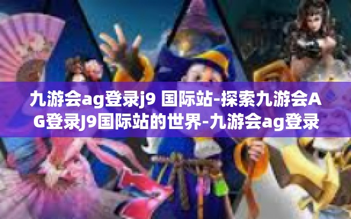 九游会ag登录j9 国际站-探索九游会AG登录J9国际站的世界-九游会ag登录j9 国际站