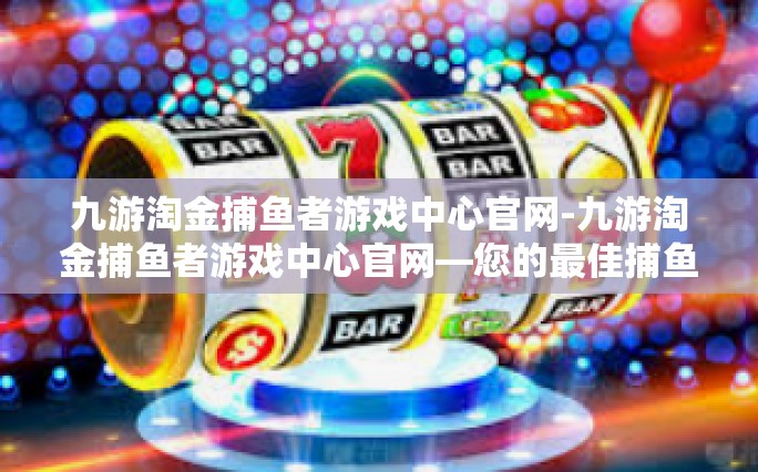 九游淘金捕鱼者游戏中心官网-九游淘金捕鱼者游戏中心官网—您的最佳捕鱼伙伴与竞技舞台-九游淘金捕鱼者游戏中心官网