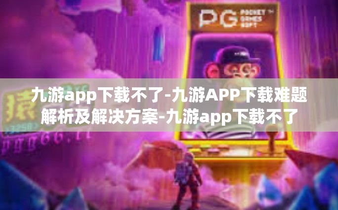 九游app下载不了-九游APP下载难题解析及解决方案-九游app下载不了