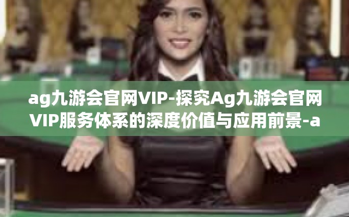 ag九游会官网VIP-探究Ag九游会官网VIP服务体系的深度价值与应用前景-ag九游会官网VIP