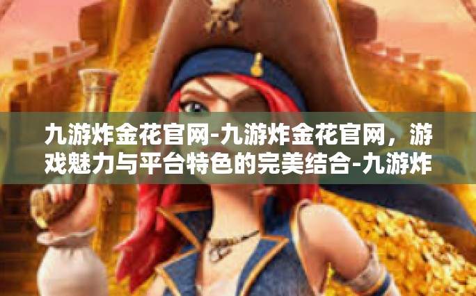 九游炸金花官网-九游炸金花官网，游戏魅力与平台特色的完美结合-九游炸金花官网