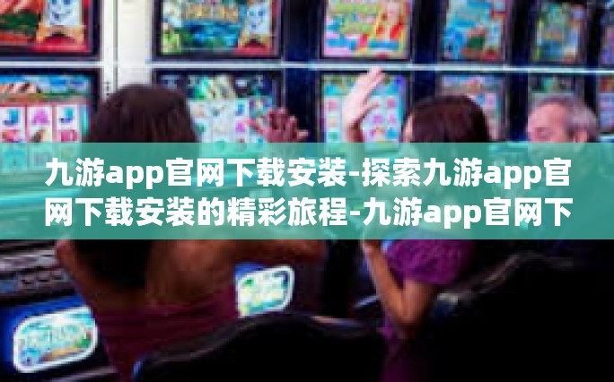 九游app官网下载安装-探索九游app官网下载安装的精彩旅程-九游app官网下载安装