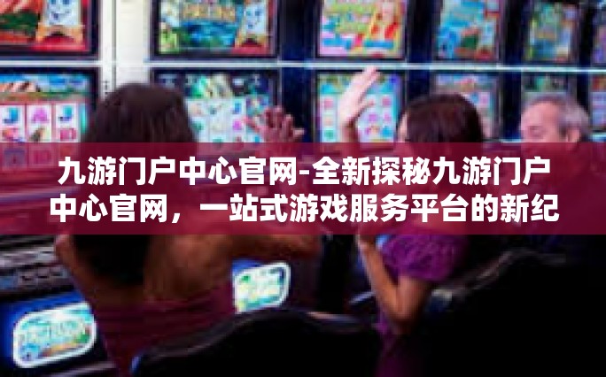 九游门户中心官网-全新探秘九游门户中心官网，一站式游戏服务平台的新纪元-九游门户中心官网