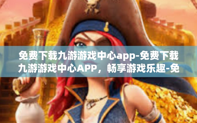 免费下载九游游戏中心app-免费下载九游游戏中心APP，畅享游戏乐趣-免费下载九游游戏中心app