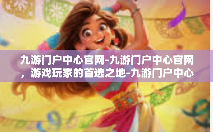 九游门户中心官网-九游门户中心官网，游戏玩家的首选之地-九游门户中心官网