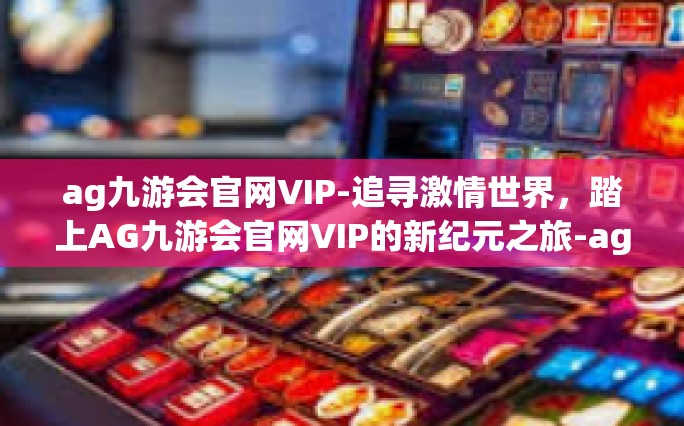 ag九游会官网VIP-追寻激情世界，踏上AG九游会官网VIP的新纪元之旅-ag九游会官网VIP