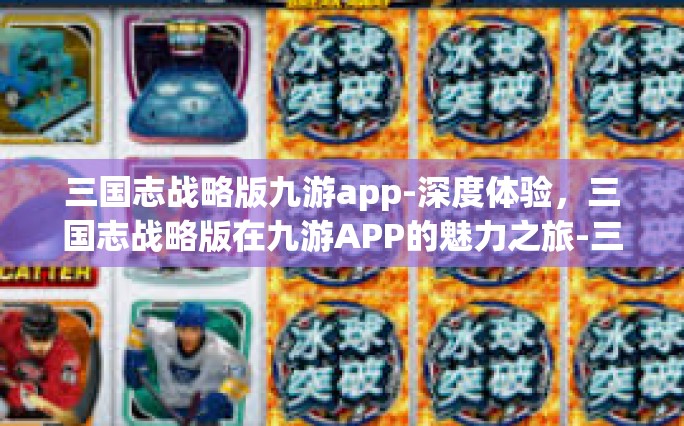 三国志战略版九游app-深度体验，三国志战略版在九游APP的魅力之旅-三国志战略版九游app