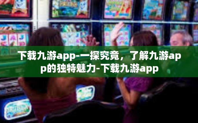 下载九游app-一探究竟，了解九游app的独特魅力-下载九游app